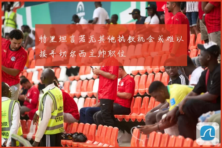 特里坦言若无其他执教机会或难以接手切尔西主帅职位