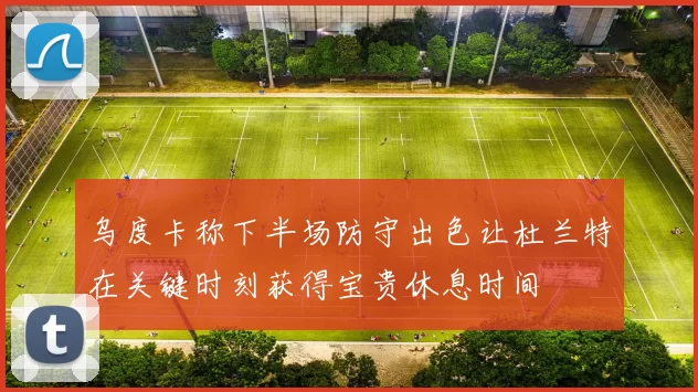 乌度卡称下半场防守出色让杜兰特在关键时刻获得宝贵休息时间