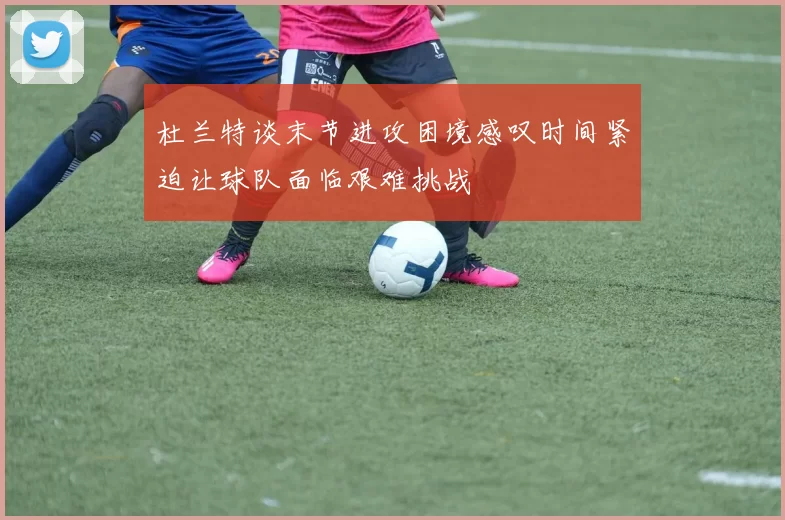 杜兰特谈末节进攻困境感叹时间紧迫让球队面临艰难挑战