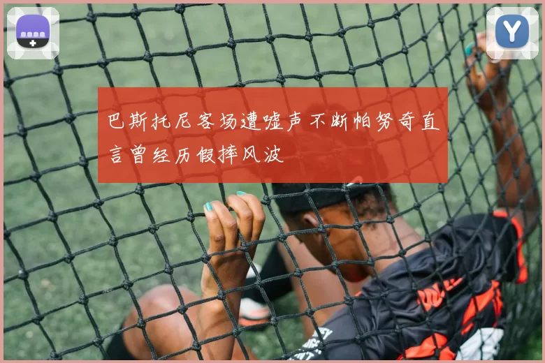 巴斯托尼客场遭嘘声不断帕努奇直言曾经历假摔风波