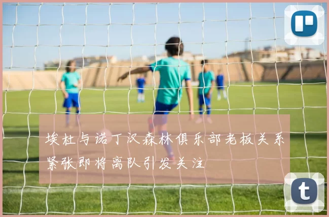 埃杜与诺丁汉森林俱乐部老板关系紧张即将离队引发关注