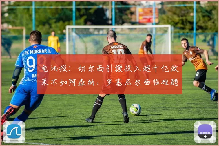 电讯报：切尔西引援投入超十亿效果不如阿森纳，罗塞尼尔面临难题