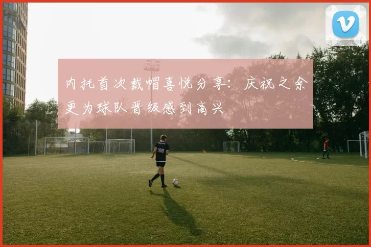 内托首次戴帽喜悦分享：庆祝之余更为球队晋级感到高兴