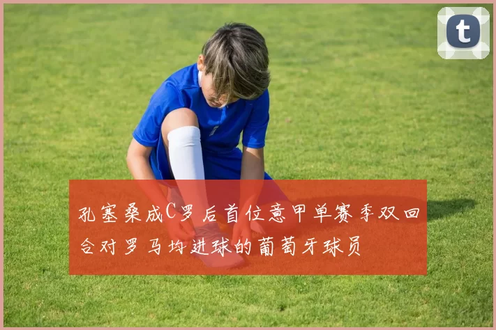 孔塞桑成C罗后首位意甲单赛季双回合对罗马均进球的葡萄牙球员