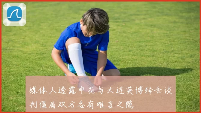 媒体人透露申花与大连英博转会谈判僵局双方各有难言之隐