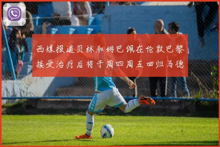 西媒报道贝林和姆巴佩在伦敦巴黎接受治疗后将于周四周五回归马德里