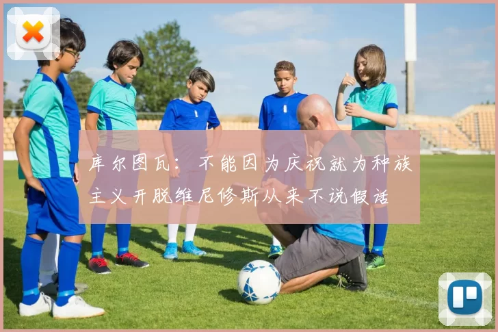 库尔图瓦：不能因为庆祝就为种族主义开脱维尼修斯从来不说假话