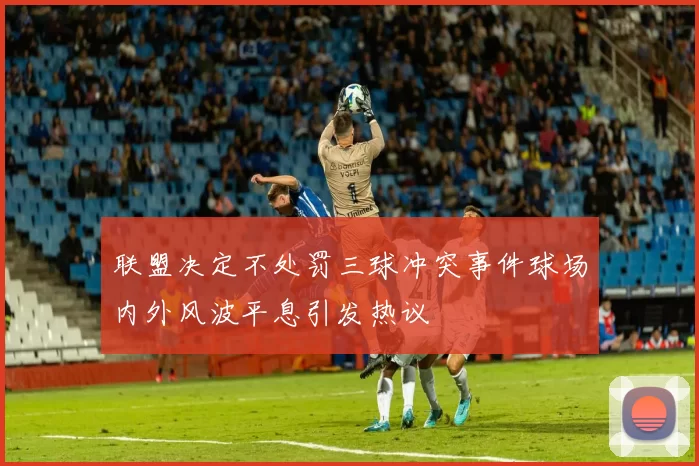 联盟决定不处罚三球冲突事件球场内外风波平息引发热议