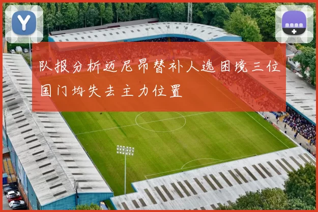 队报分析迈尼昂替补人选困境三位国门均失去主力位置