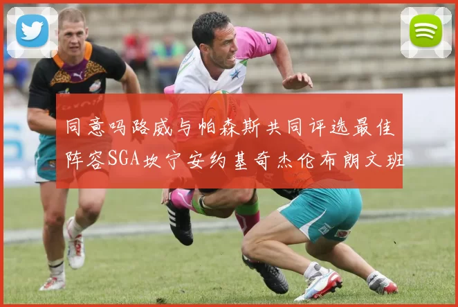 同意吗路威与帕森斯共同评选最佳阵容SGA坎宁安约基奇杰伦布朗文班