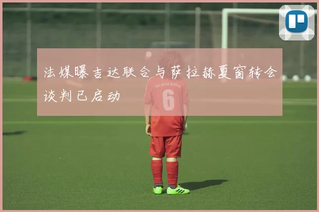 法媒曝吉达联合与萨拉赫夏窗转会谈判已启动