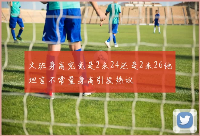 文班身高究竟是2米24还是2米26他坦言不常量身高引发热议