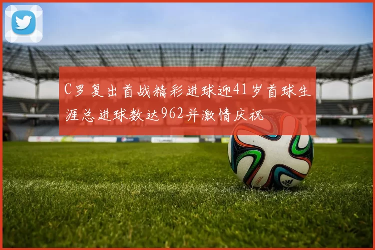 C罗复出首战精彩进球迎41岁首球生涯总进球数达962并激情庆祝