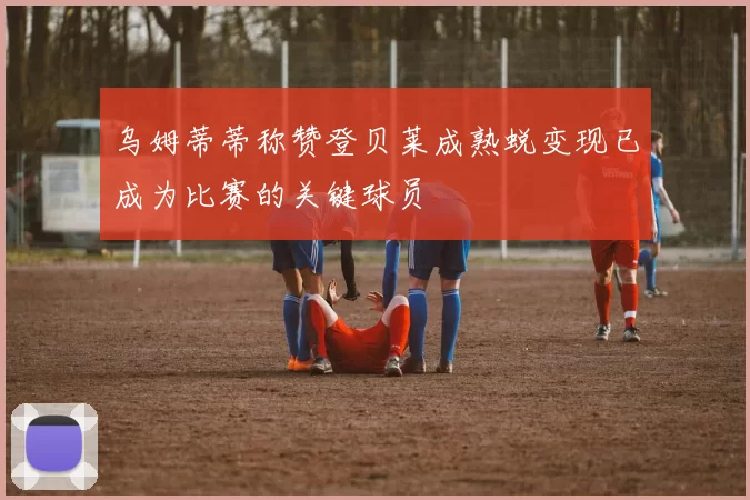 乌姆蒂蒂称赞登贝莱成熟蜕变现已成为比赛的关键球员