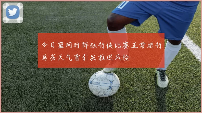 今日篮网对阵独行侠比赛正常进行恶劣天气曾引发推迟风险