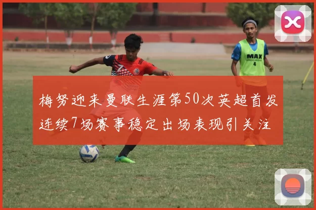 梅努迎来曼联生涯第50次英超首发连续7场赛事稳定出场表现引关注