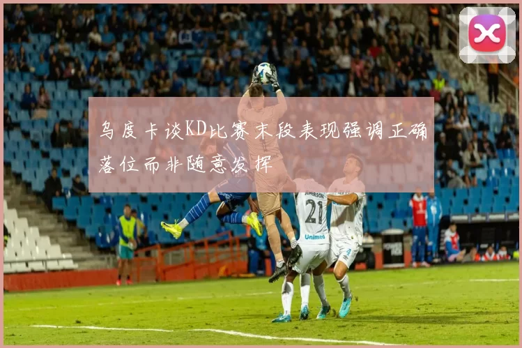 乌度卡谈KD比赛末段表现强调正确落位而非随意发挥