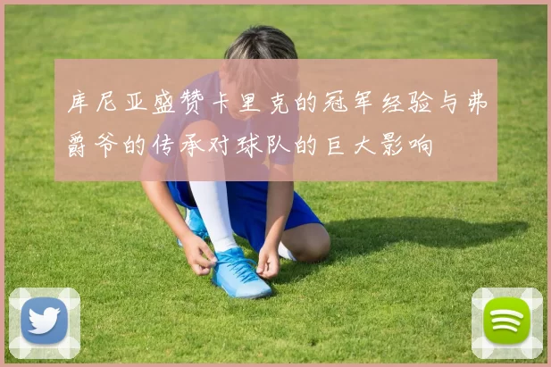 库尼亚盛赞卡里克的冠军经验与弗爵爷的传承对球队的巨大影响
