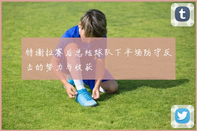 特谢拉赛后总结球队下半场防守反击的努力与收获