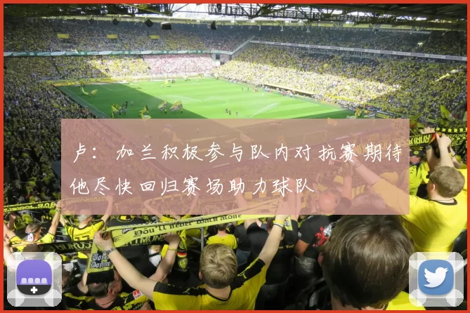 卢：加兰积极参与队内对抗赛期待他尽快回归赛场助力球队