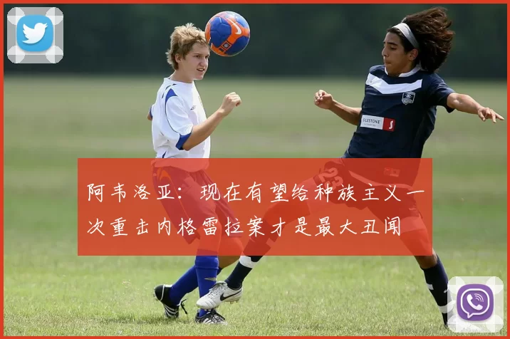 阿韦洛亚：现在有望给种族主义一次重击内格雷拉案才是最大丑闻