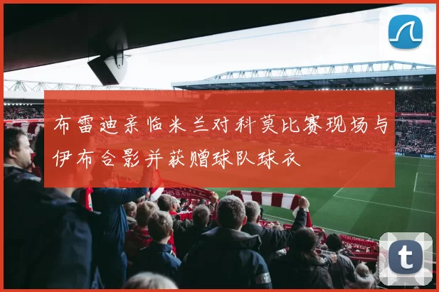 布雷迪亲临米兰对科莫比赛现场与伊布合影并获赠球队球衣