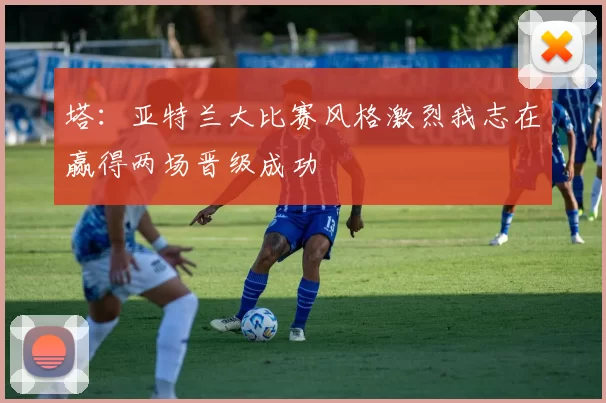 塔：亚特兰大比赛风格激烈我志在赢得两场晋级成功