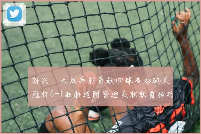 孙兴慜大放异彩贡献四球洛杉矶美冠杯6-1狂胜迈阿密迎美职联首轮对决
