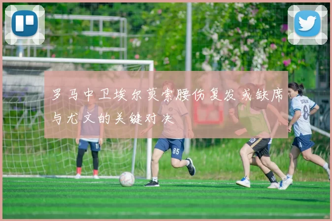 罗马中卫埃尔莫索腰伤复发或缺席与尤文的关键对决