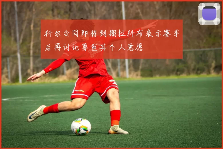 科尔合同即将到期拉科布表示赛季后再讨论尊重其个人意愿