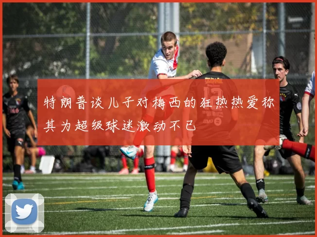 特朗普谈儿子对梅西的狂热热爱称其为超级球迷激动不已