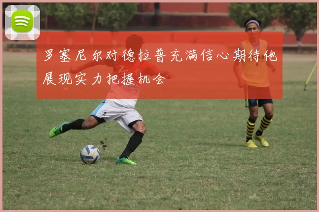 罗塞尼尔对德拉普充满信心期待他展现实力把握机会
