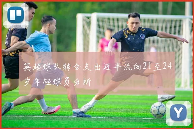 英超球队转会支出近半流向21至24岁年轻球员分析