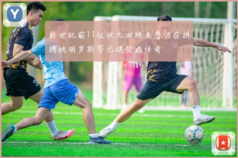 新世纪前11位状元回顾老詹仍在拼搏姚明罗斯等已退役成传奇