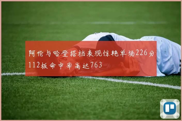 阿伦与哈登搭档表现惊艳单场226分112板命中率高达763