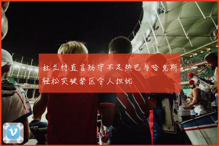 杜兰特直言防守不足热巴与哈克斯轻松突破禁区令人担忧