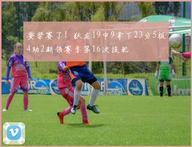 要禁赛了！狄龙19中9拿下23分5板4助2断领赛季第16次技犯