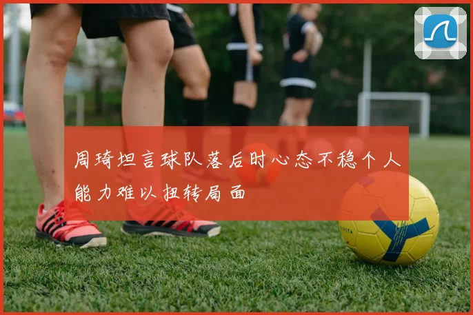 周琦坦言球队落后时心态不稳个人能力难以扭转局面
