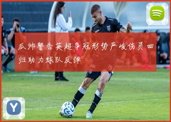 瓜帅警告英超争冠形势严峻伤员回归助力球队反弹